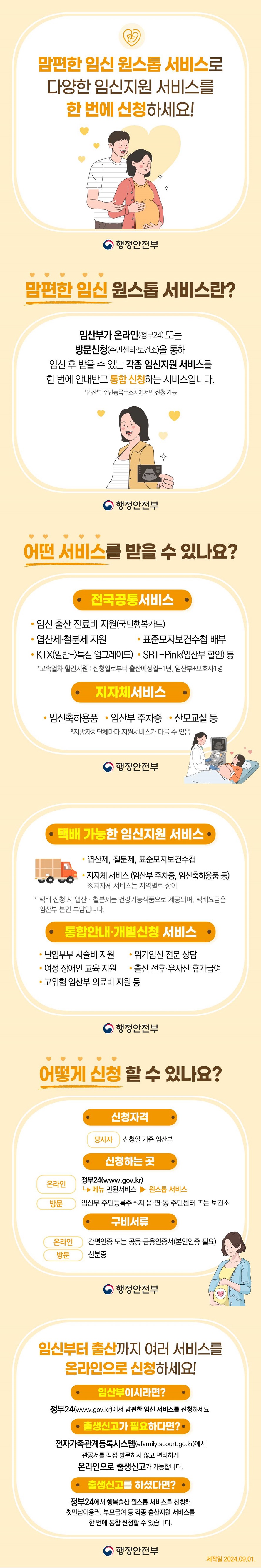 맘편한 임신 원스톱 서비스로 다양한 임신지원 서비스를 한 번에 신청하세요! (행정안전부) ■ ‘맘 편한 임신 원스톱 서비스’란? 임산부가 온라인(정부24) 또는 방문 신청(주민센터·보건소)을 통해 임신 후 받을 수 있는 각종 임신 지원 서비스를 한 번에 안내 받고 통합 신청하는 서비스입니다. *임산부 주민등록주소지에서만 신청 가능 ■ 어떤 서비스를 받을 수 있나요? <전국공통서비스> · 임신 출산 진료비 지원(국민행복카드) · 엽산제·철분제 지원 · 표준모자보건수첩 배부 · KTX(일반 → 특실 업그레이드) · SRT-Pink(임산부 할인) 등 *고속 열차 할인 지원 : 신청일로부터 출산 예정일+1년, 임산부+보호자1명 <지자체 서비스> · 임신축하용품 · 임산부 주차증 · 산모교실 등 *지방자치단체마다 지원 서비스가 다를 수 있음 <택배 가능한 임신 지원 서비스> · 엽산제, 철분제, 표준모자보건수첩 · 지자체 서비스 (임산부 주차증, 임신 축하용품 등) ※지자체 서비스는 지역별로 상이 * 택배 신청 시 엽산·철분제는 건강기능식품으로 제공되며, 택배요금은 임산부 본인 부담입니다. <통합안내·개별신청 서비스> · 난임부부 시술비 지원 · 위기임신 전문 상담 · 여성 장애인 교육 지원 · 출산 전후·유사산 휴가급여 · 고위험 임산부 의료비 지원 등 ■ 어떻게 신청할 수 있나요? · 신청자격 (당사자) 신청일 기준 임산부 · 신청하는 곳 (온라인) 정부24(www.gov.kr) → 메뉴 민원 서비스 → 원스톱 서비스 (방문) 임산부 주민등록주소지 읍·면·동 주민센터 또는 보건소 · 구비서류 (온라인) 간편인증 또는 공동·금융인증서(본인인증 필요) (방문) 신분증 ■ 임신부터 출산까지 여러 서비스를 온라인으로 신청하세요! Ⅴ 임산부이시라면? 정부24(www.gov.kr)에서 맘편한 임신 서비스를 신청하세요. Ⅴ 출생 신고가 필요하다면? 전자가족관계등록시스템(efamily.scourt.go.kr)에서 관공서를 직접 방문하지 않고 편리하게 온라인으로 출생신고가 가능합니다. Ⅴ 출생신고를 하셨다면? 정부24에서 행복출산 원스톱 서비스를 신청해 첫만남이용권, 부모급여 등 각종 출산지원 서비스를 한 번에 통합 신청할 수 있습니다. 